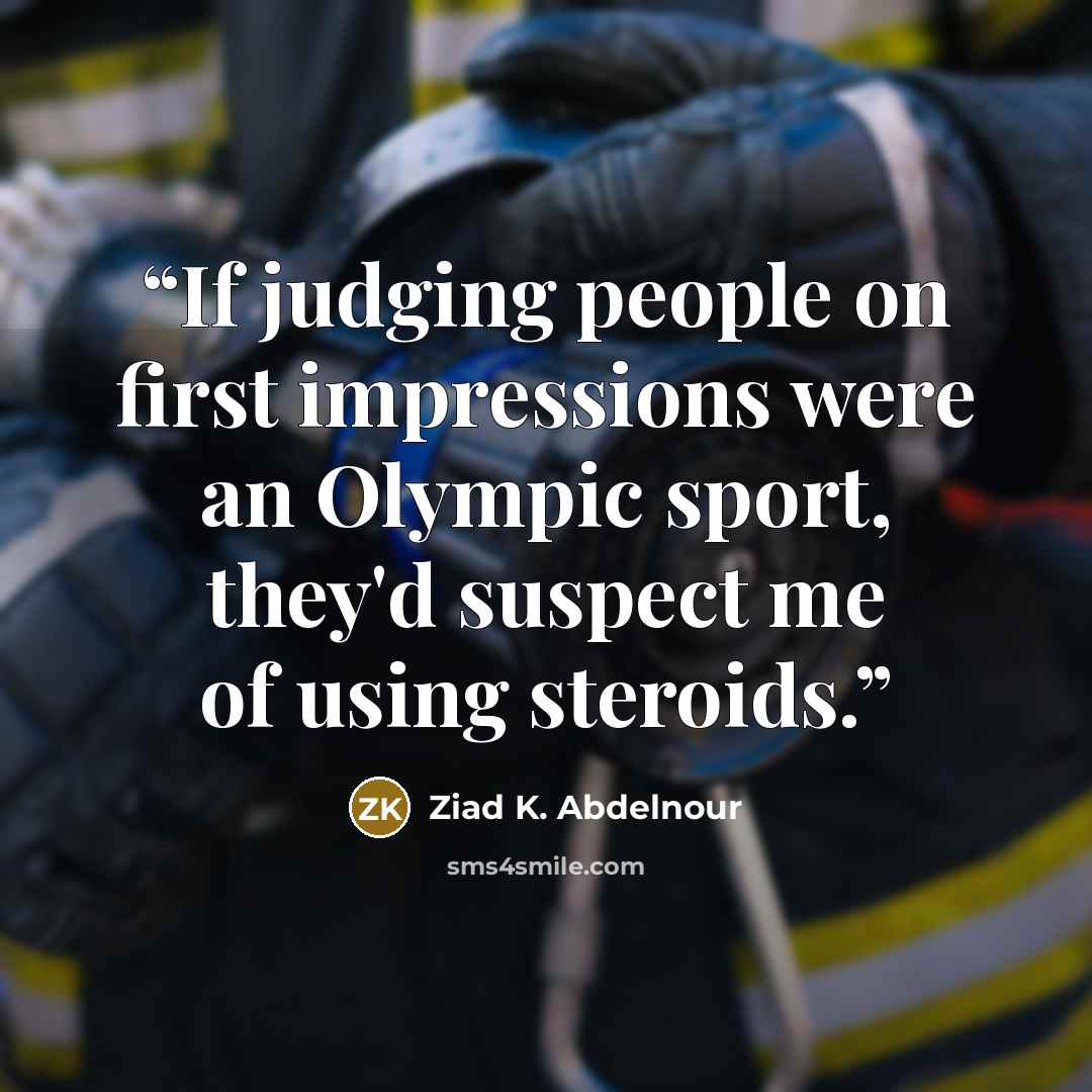 “If judging people on first impressions were an Olympic sport, they'd suspect me of using steroids.” quote by Ziad K. Abdelnour