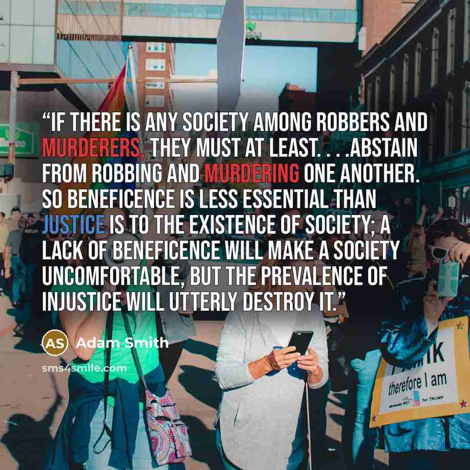 “If there is any society among robbers and murderers, they must at least. . . .abstain from robbing and murdering one another. So beneficence is less essential than justice is to the existence of society; a lack of beneficence will make a society uncomfortable, but the prevalence of injustice will…” quote by Adam Smith