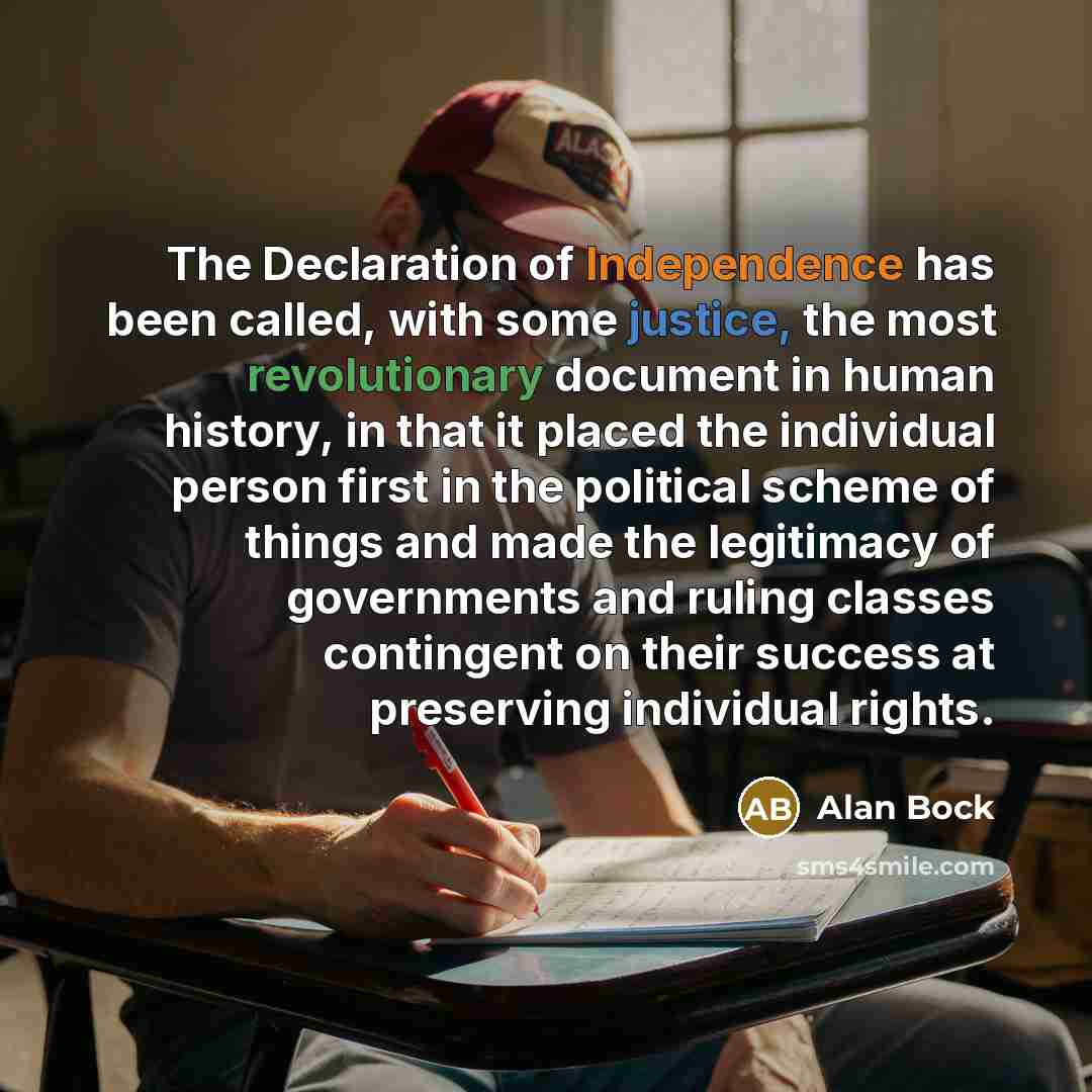 “The Declaration of Independence has been called, with some justice, the most revolutionary document in human history, in that it placed the individual person first in the political scheme of things and made the legitimacy of governments and ruling classes contingent on their success at preserving…” quote by Alan Bock