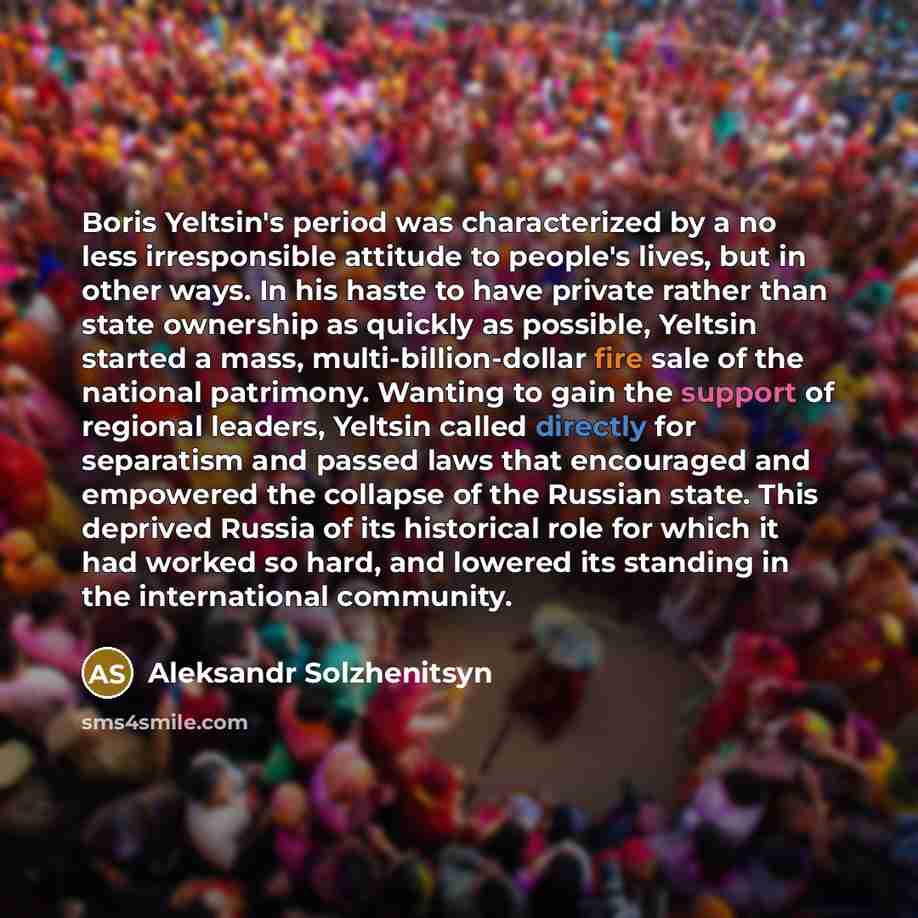 “Boris Yeltsin's period was characterized by a no less irresponsible attitude to people's lives, but in other ways. In his haste to have private rather than state ownership as quickly as possible, Yeltsin started a mass, multi-billion-dollar fire sale of the national patrimony. Wanting to gain the…” quote by Aleksandr Solzhenitsyn