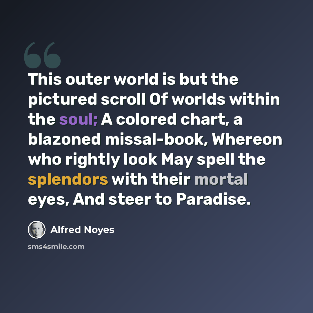 “This outer world is but the pictured scroll Of worlds within the soul; A colored chart, a blazoned missal-book, Whereon who rightly look May spell the splendors with their mortal eyes, And steer to Paradise.” quote by Alfred Noyes