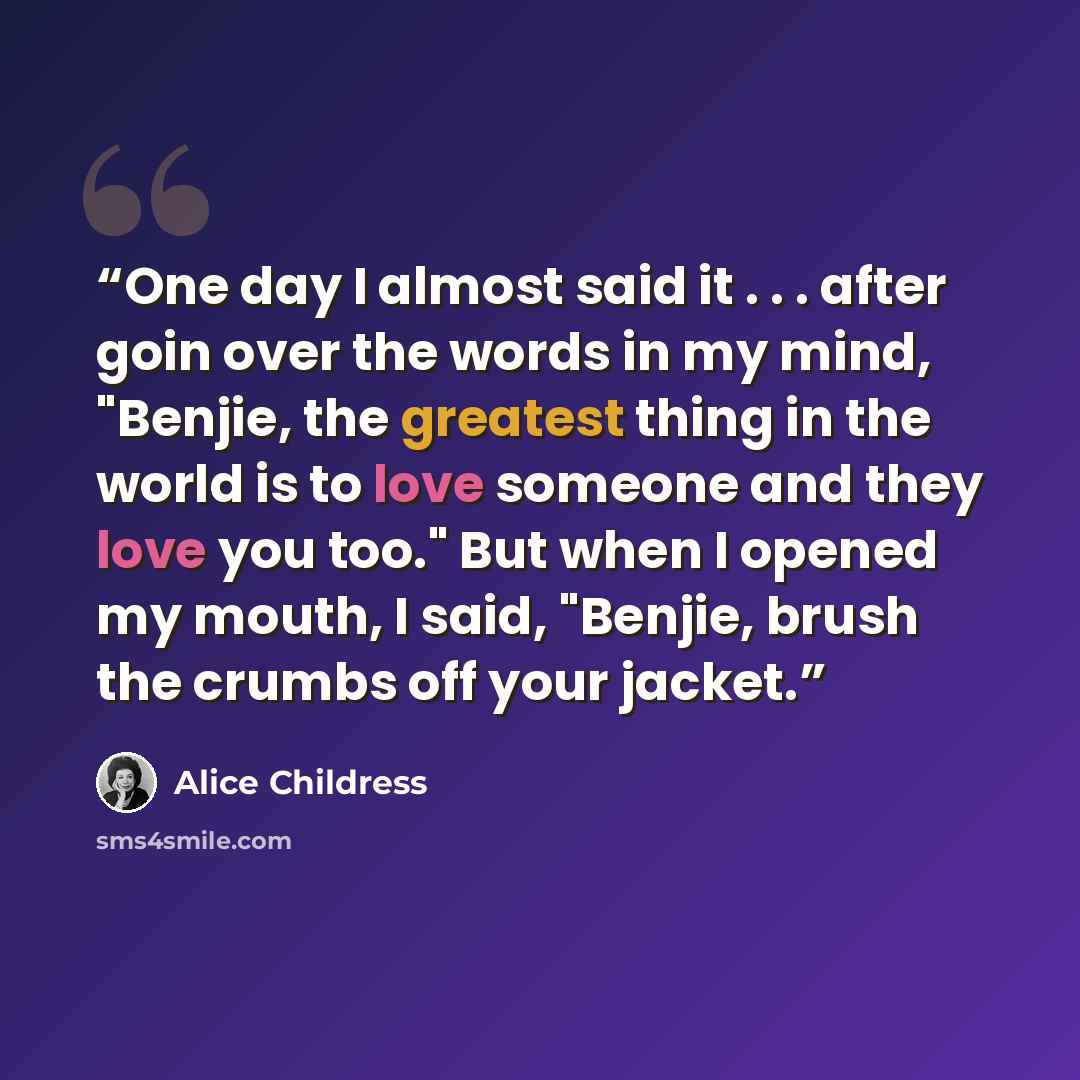 “One day I almost said it . . . after goin over the words in my mind, "Benjie, the greatest thing in the world is to love someone and they love you too." But when I opened my mouth, I said, "Benjie, brush the crumbs off your jacket.” quote by Alice Childress