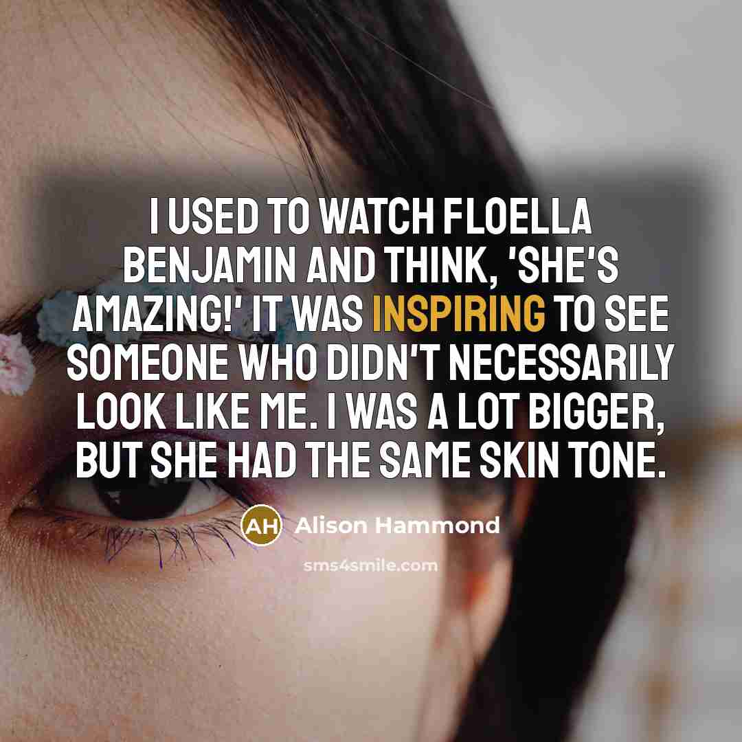 “I used to watch Floella Benjamin and think, 'She's amazing!' It was inspiring to see someone who didn't necessarily look like me. I was a lot bigger, but she had the same skin tone.” quote by Alison Hammond