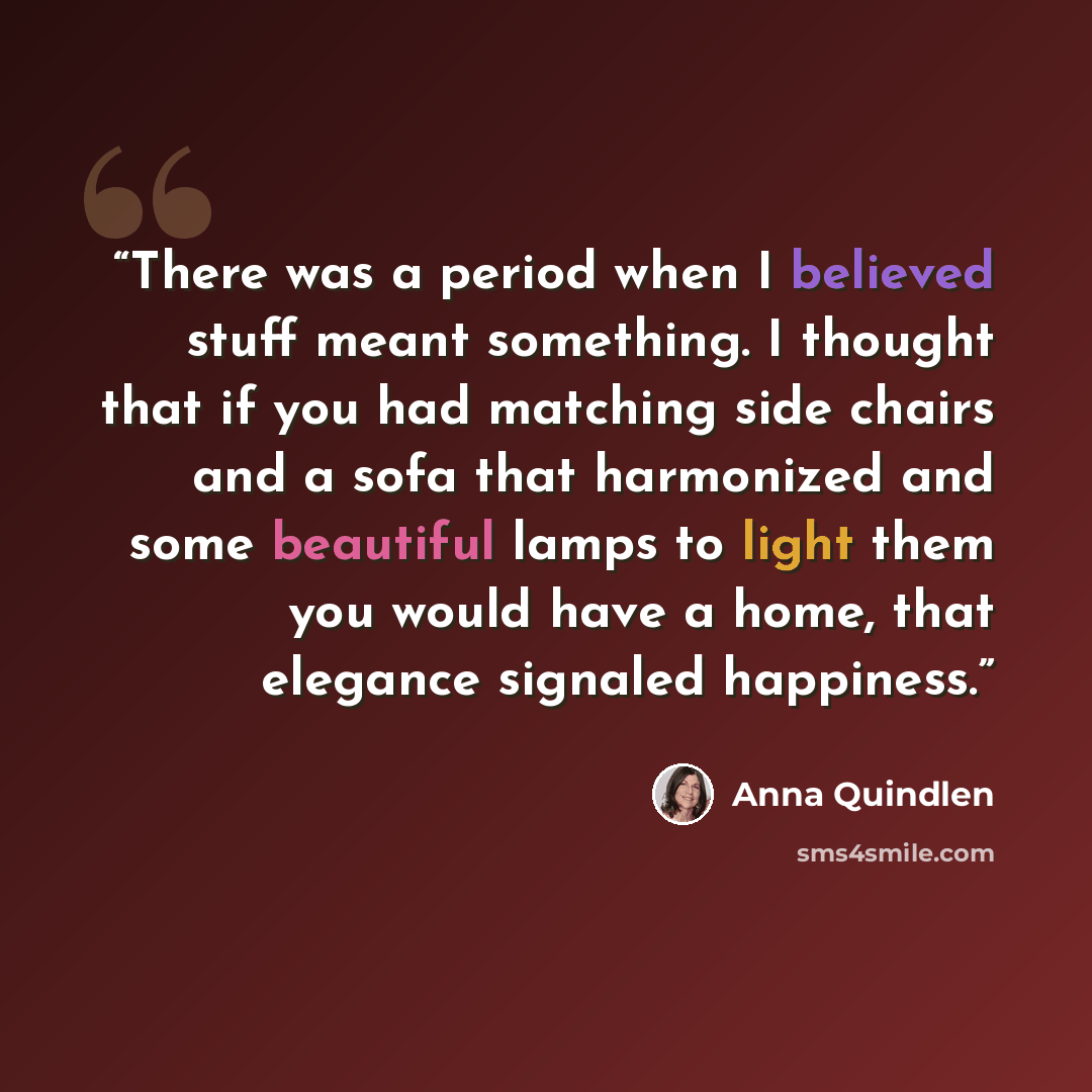 “There was a period when I believed stuff meant something. I thought that if you had matching side chairs and a sofa that harmonized and some beautiful lamps to light them you would have a home, that elegance signaled happiness.” quote by Anna Quindlen