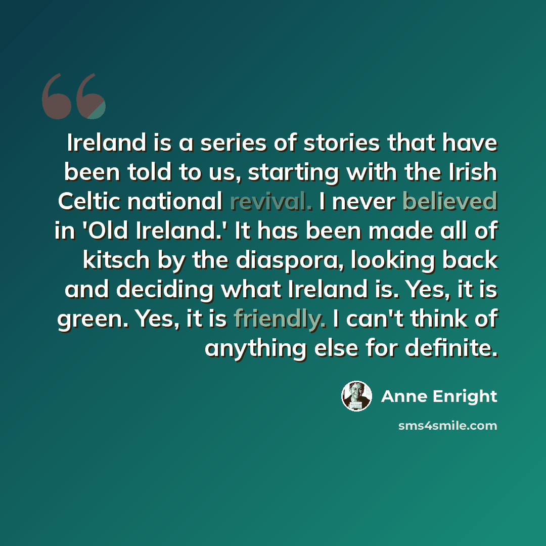 “Ireland is a series of stories that have been told to us, starting with the Irish Celtic national revival. I never believed in 'Old Ireland.' It has been made all of kitsch by the diaspora, looking back and deciding what Ireland is. Yes, it is green. Yes, it is friendly. I can't think of anything…” quote by Anne Enright
