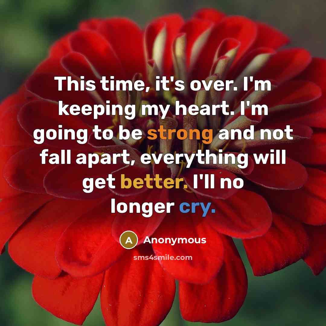 “This time, it's over. I'm keeping my heart. I'm going to be strong and not fall apart, everything will get better. I'll no longer cry.” quote by Anonymous