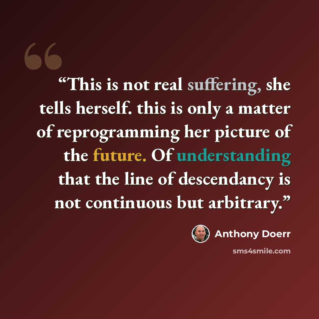 “This is not real suffering, she tells herself. this is only a matter of reprogramming her picture of the future. Of understanding that the line of descendancy is not continuous but arbitrary.” quote by Anthony Doerr