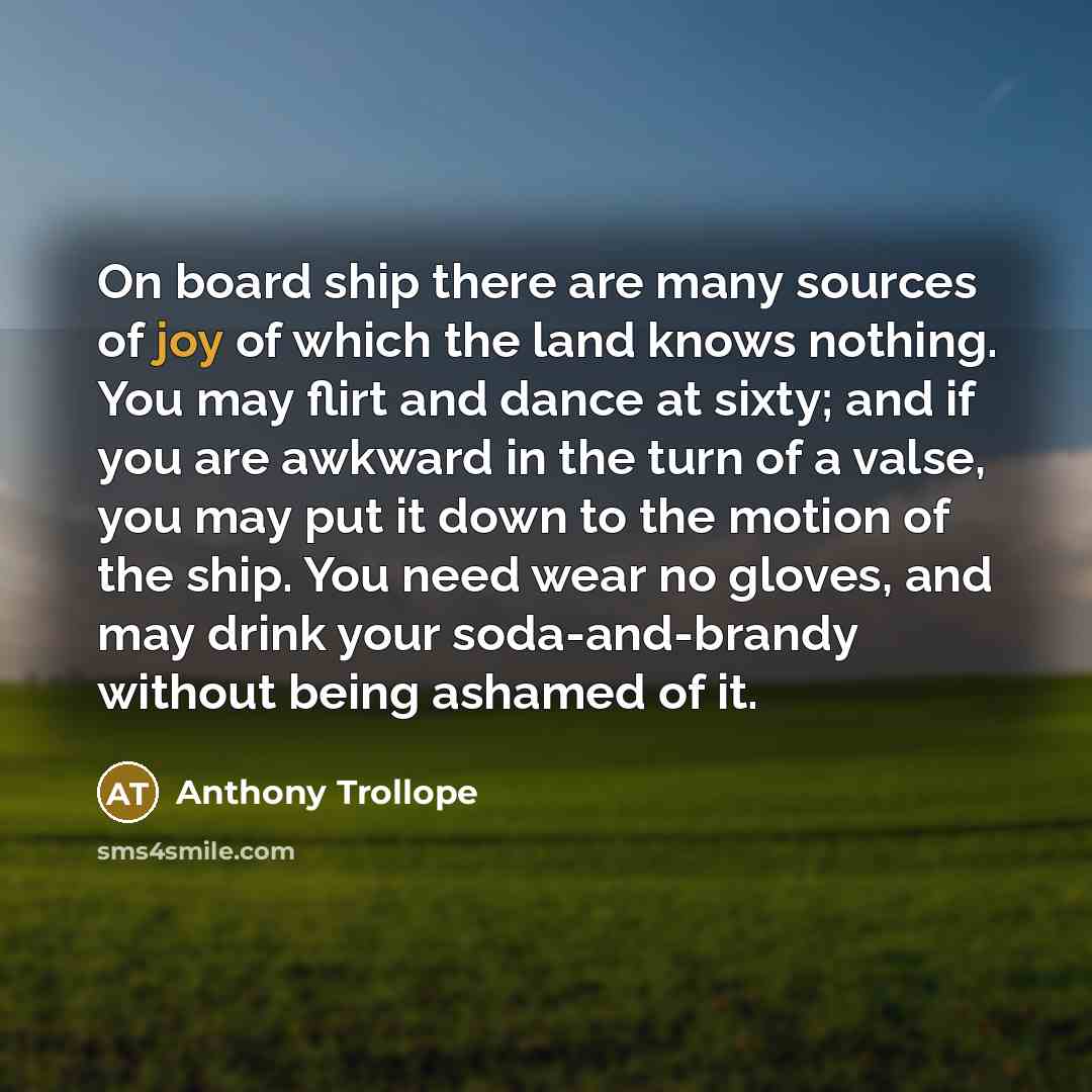 “On board ship there are many sources of joy of which the land knows nothing. You may flirt and dance at sixty; and if you are awkward in the turn of a valse, you may put it down to the motion of the ship. You need wear no gloves, and may drink your soda-and-brandy without being ashamed of it.” quote by Anthony Trollope