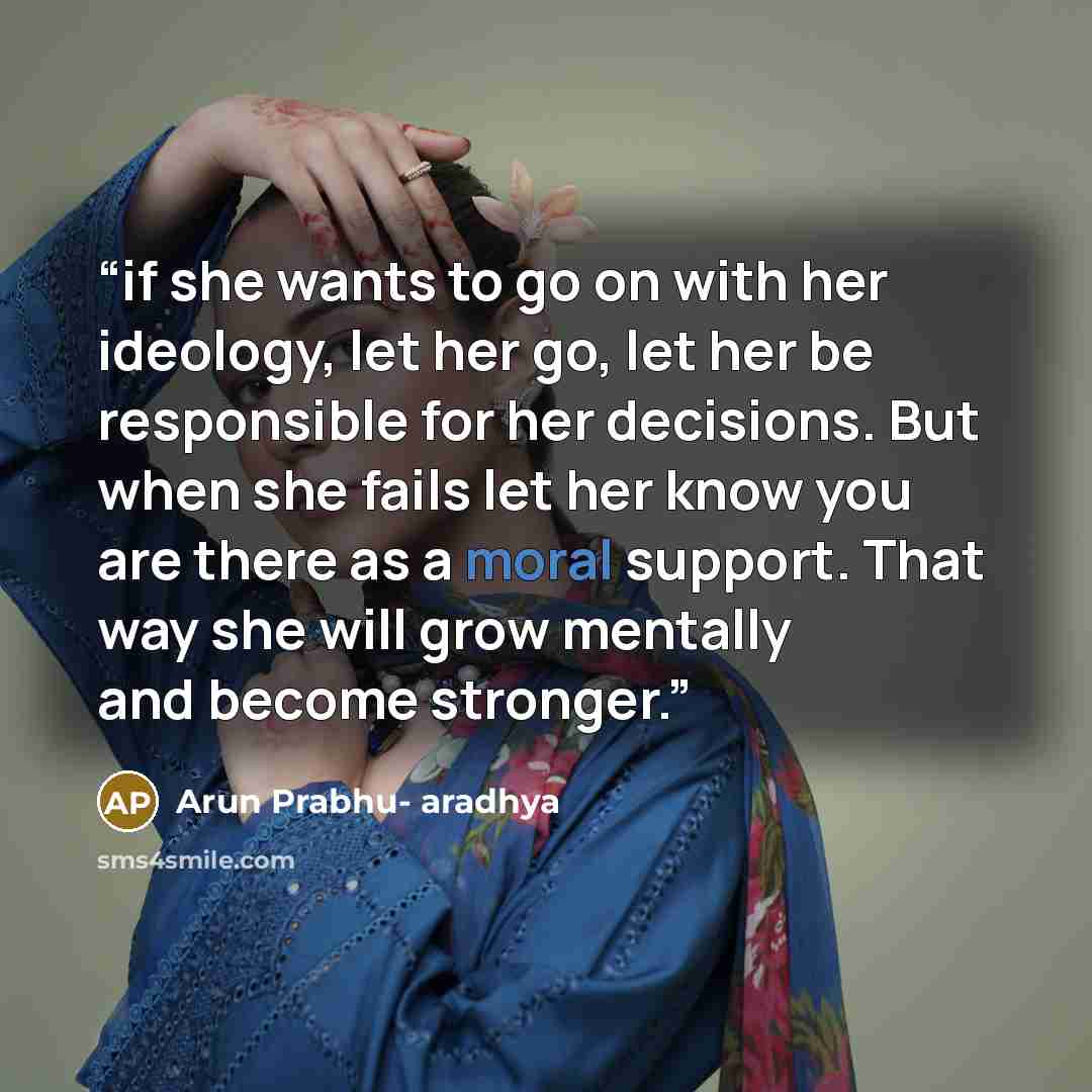 “if she wants to go on with her ideology, let her go, let her be responsible for her decisions. But when she fails let her know you are there as a moral support. That way she will grow mentally and become stronger.” quote by Arun Prabhu- aradhya