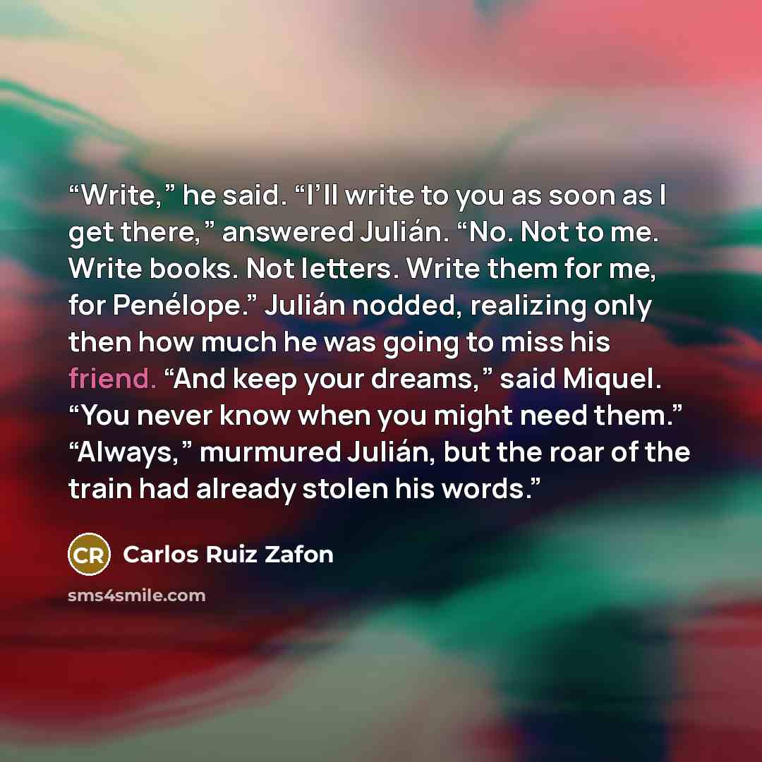 “Write,” he said. “I’ll write to you as soon as I get there,” answered Julián. “No. Not to me. Write books. Not letters. Write them for me, for Penélope.” Julián nodded, realizing only then how much he was going to miss his friend. “And keep your dreams,” said Miquel. “You never know when you might…” quote by Carlos Ruiz Zafón