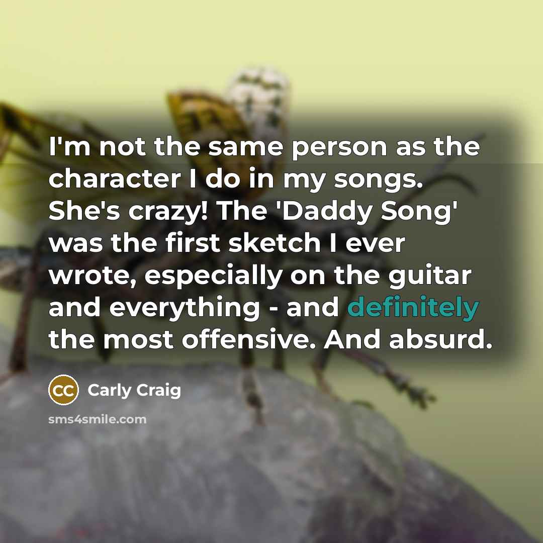 “I'm not the same person as the character I do in my songs. She's crazy! The 'Daddy Song' was the first sketch I ever wrote, especially on the guitar and everything - and definitely the most offensive. And absurd.” quote by Carly Craig