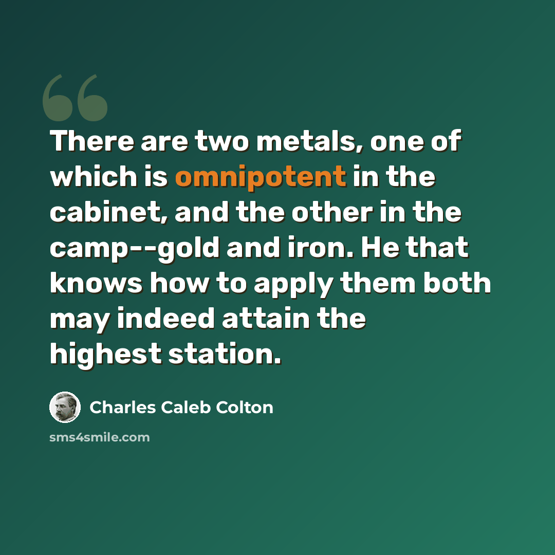 “There are two metals, one of which is omnipotent in the cabinet, and the other in the camp--gold and iron. He that knows how to apply them both may indeed attain the highest station.” quote by Charles Caleb Colton