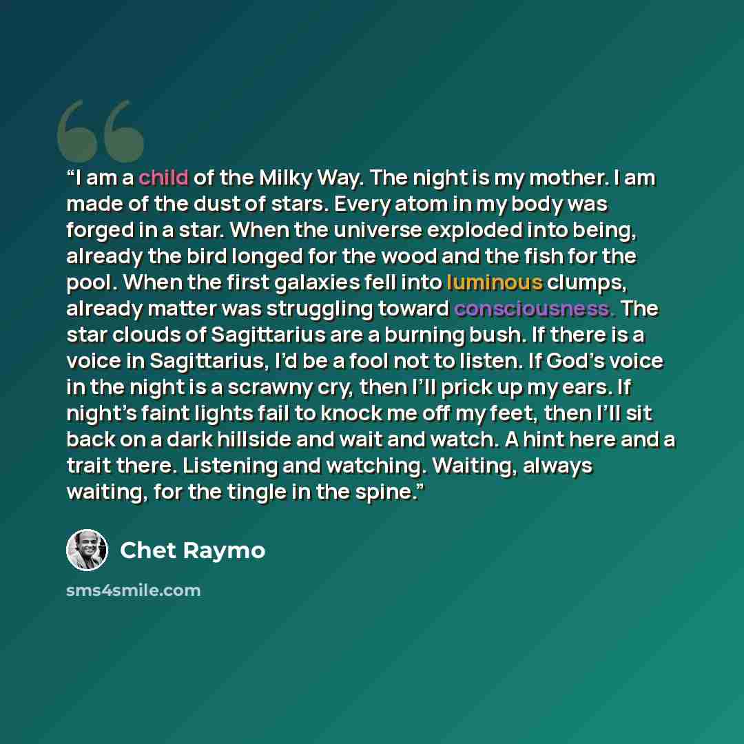 “I am a child of the Milky Way. The night is my mother. I am made of the dust of stars. Every atom in my body was forged in a star. When the universe exploded into being, already the bird longed for the wood and the fish for the pool. When the first galaxies fell into luminous clumps, already…” quote by Chet Raymo