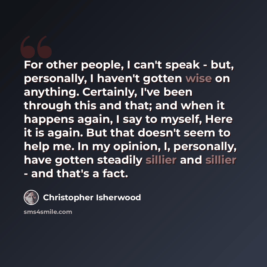 “For other people, I can't speak - but, personally, I haven't gotten wise on anything. Certainly, I've been through this and that; and when it happens again, I say to myself, Here it is again. But that doesn't seem to help me. In my opinion, I, personally, have gotten steadily sillier and sillier…” quote by Christopher Isherwood