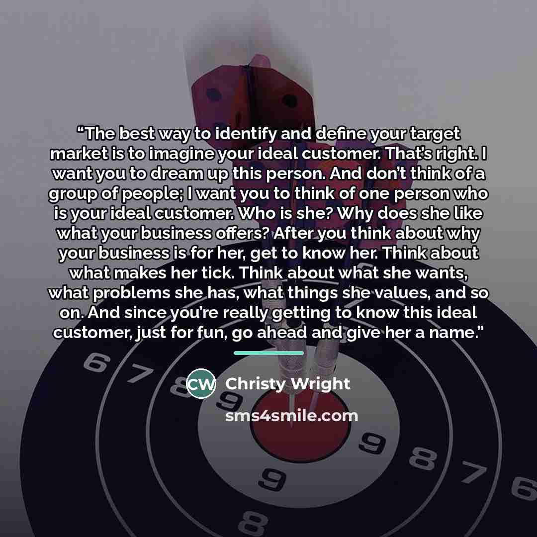 “The best way to identify and define your target market is to imagine your ideal customer. That’s right. I want you to dream up this person. And don’t think of a group of people; I want you to think of one person who is your ideal customer. Who is she? Why does she like what your business offers?…” quote by Christy Wright