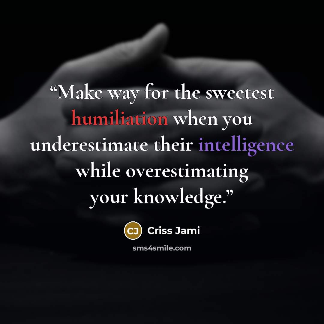 “Make way for the sweetest humiliation when you underestimate their intelligence while overestimating your knowledge.” quote by Criss Jami