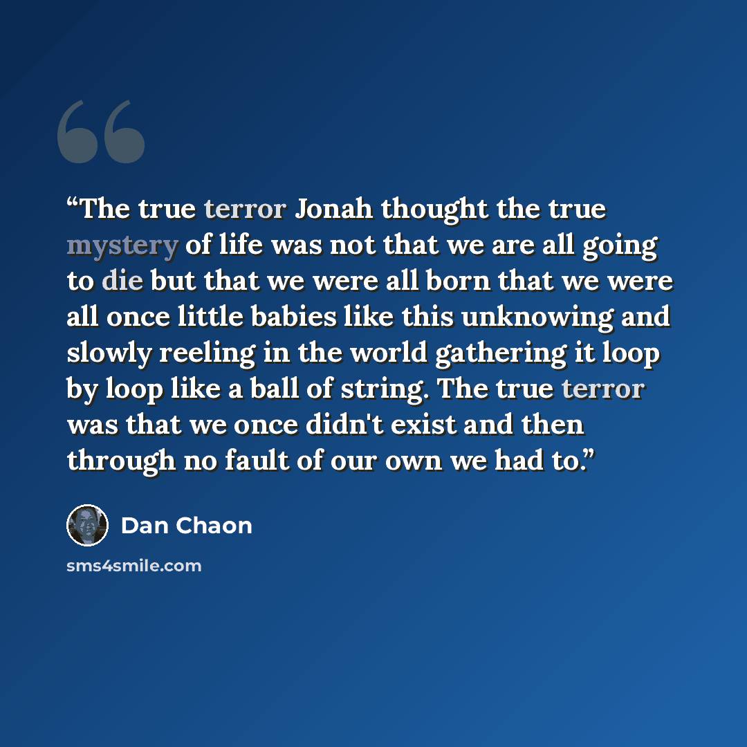 “The true terror Jonah thought the true mystery of life was not that we are all going to die but that we were all born that we were all once little babies like this unknowing and slowly reeling in the world gathering it loop by loop like a ball of string. The true terror was that we once didn't…” quote by Dan Chaon