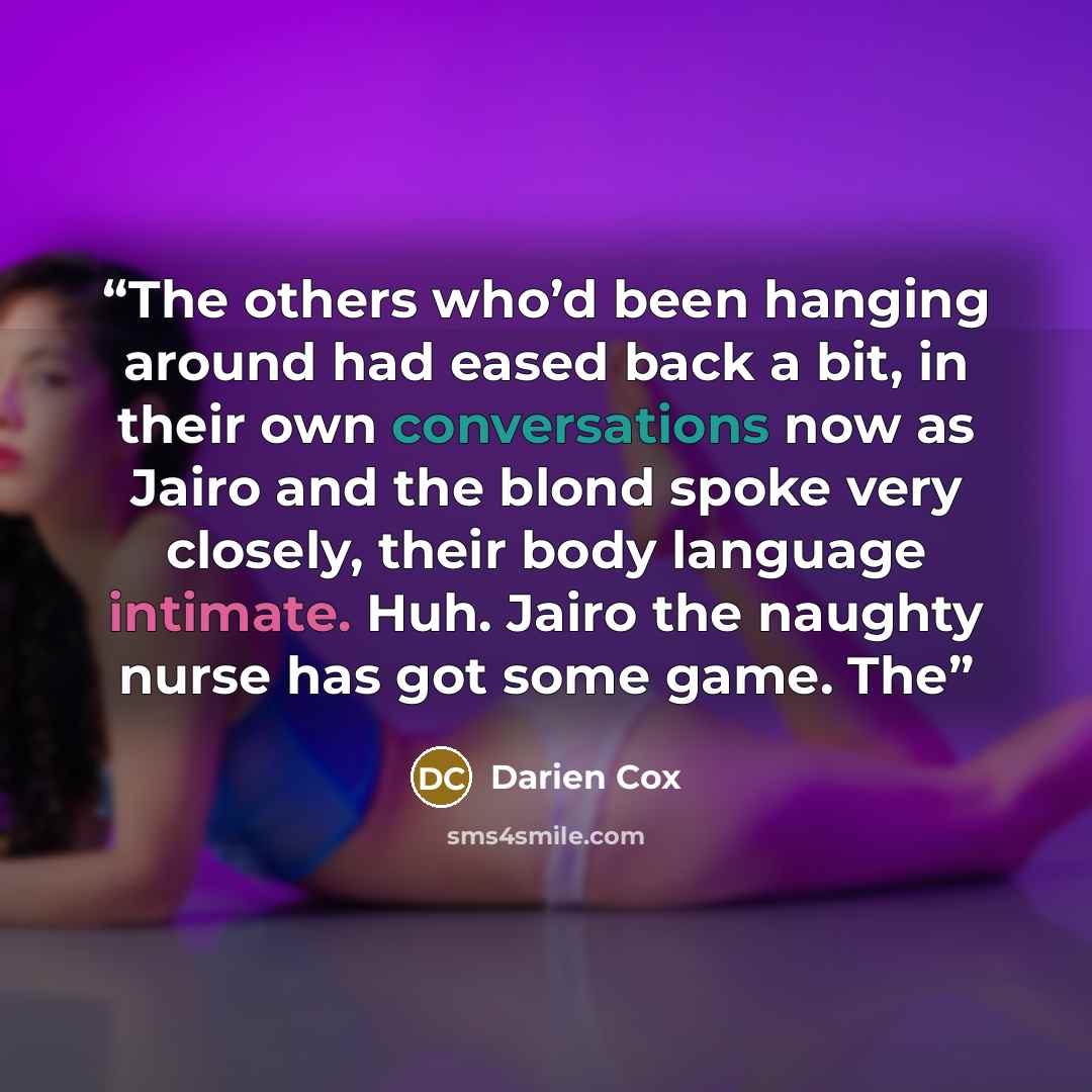 “The others who’d been hanging around had eased back a bit, in their own conversations now as Jairo and the blond spoke very closely, their body language intimate. Huh. Jairo the naughty nurse has got some game. The” quote by Darien Cox