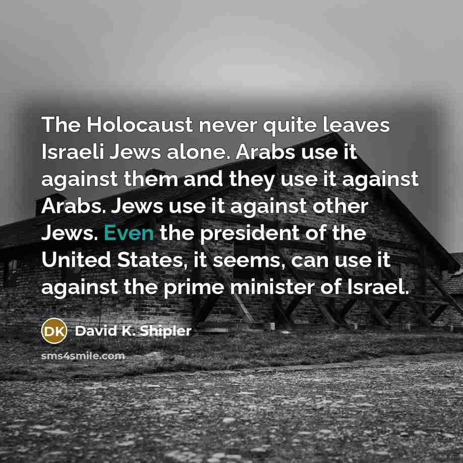 “The Holocaust never quite leaves Israeli Jews alone. Arabs use it against them and they use it against Arabs. Jews use it against other Jews. Even the president of the United States, it seems, can use it against the prime minister of Israel.” quote by David K. Shipler