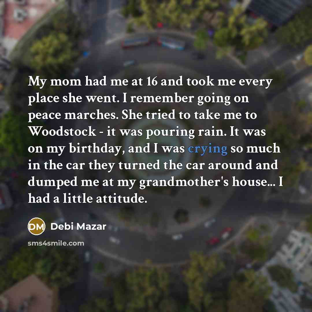 “My mom had me at 16 and took me every place she went. I remember going on peace marches. She tried to take me to Woodstock - it was pouring rain. It was on my birthday, and I was crying so much in the car they turned the car around and dumped me at my grandmother's house... I had a little attitude.” quote by Debi Mazar
