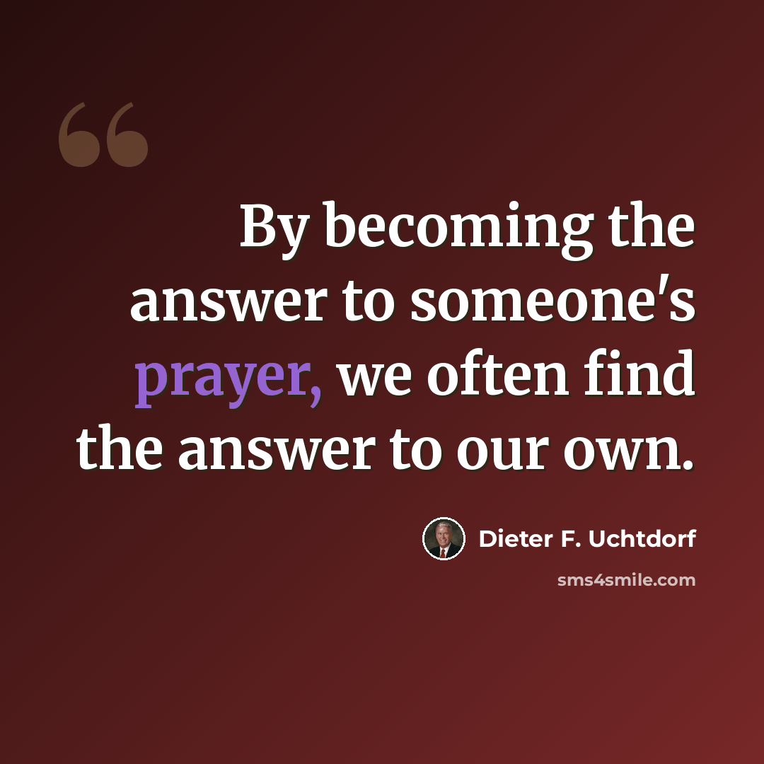 “By becoming the answer to someone's prayer, we often find the answer to our own.” quote by Dieter F. Uchtdorf