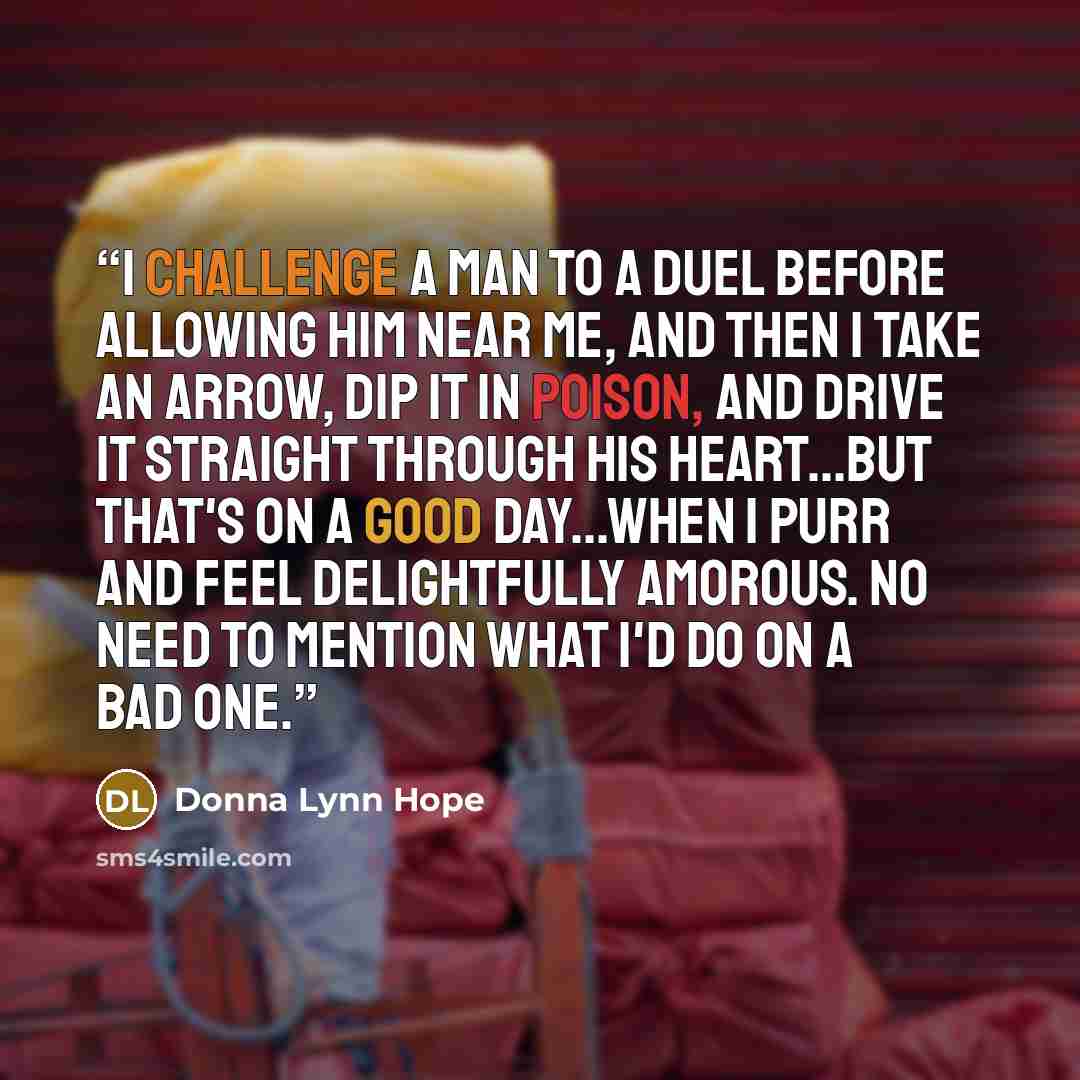 “I challenge a man to a duel before allowing him near me, and then I take an arrow, dip it in poison, and drive it straight through his heart...But that's on a good day...when I purr and feel delightfully amorous. No need to mention what I'd do on a bad one.” quote by Donna Lynn Hope
