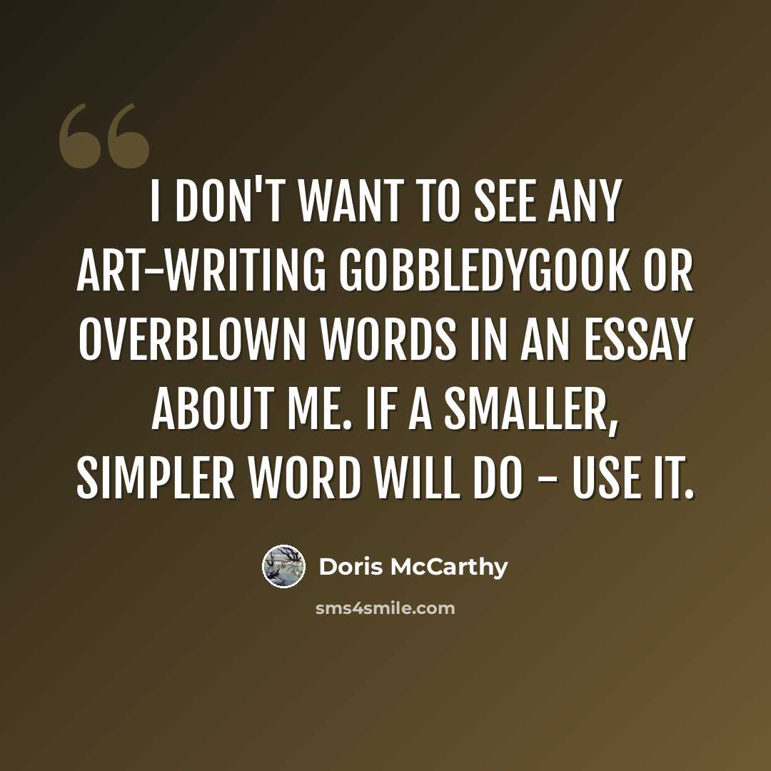 “I don't want to see any art-writing gobbledygook or overblown words in an essay about me. If a smaller, simpler word will do - use it.” quote by Doris McCarthy