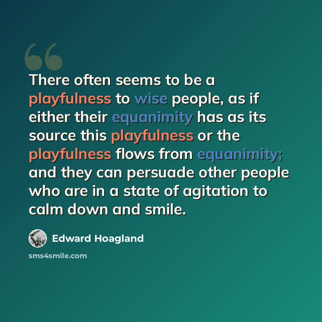 “There often seems to be a playfulness to wise people, as if either their equanimity has as its source this playfulness or the playfulness flows from equanimity; and they can persuade other people who are in a state of agitation to calm down and smile.” quote by Edward Hoagland