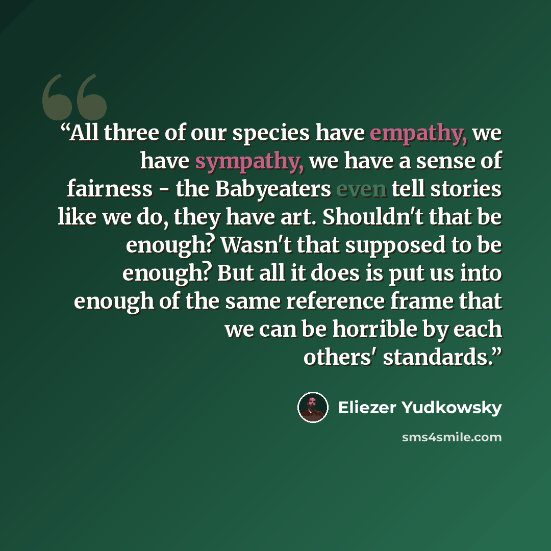 “All three of our species have empathy, we have sympathy, we have a sense of fairness - the Babyeaters even tell stories like we do, they have art. Shouldn't that be enough? Wasn't that supposed to be enough? But all it does is put us into enough of the same reference frame that we can be horrible…” quote by Eliezer Yudkowsky