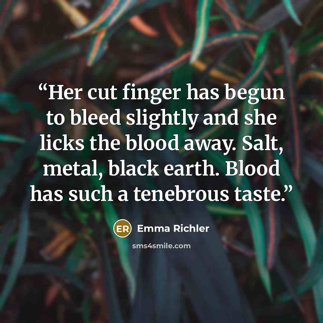 “Her cut finger has begun to bleed slightly and she licks the blood away. Salt, metal, black earth. Blood has such a tenebrous taste.” quote by Emma Richler