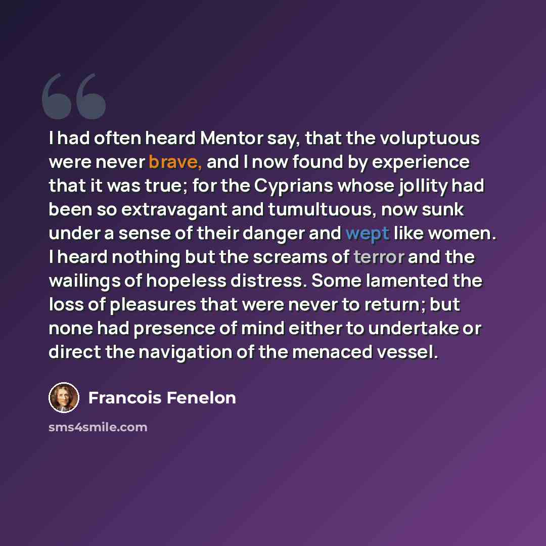 “I had often heard Mentor say, that the voluptuous were never brave, and I now found by experience that it was true; for the Cyprians whose jollity had been so extravagant and tumultuous, now sunk under a sense of their danger and wept like women. I heard nothing but the screams of terror and the…” quote by Francois Fenelon