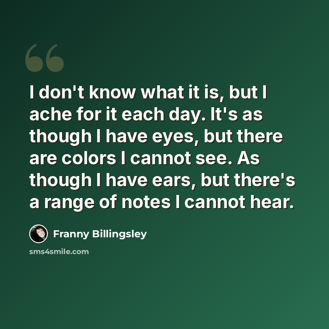 “I don't know what it is, but I ache for it each day. It's as though I have eyes, but there are colors I cannot see. As though I have ears, but there's a range of notes I cannot hear.” quote by Franny Billingsley