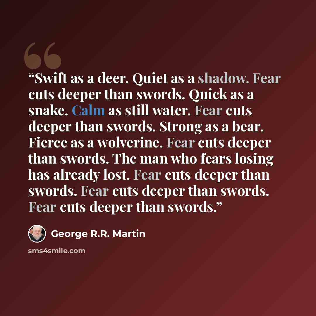 “Swift as a deer. Quiet as a shadow. Fear cuts deeper than swords. Quick as a snake. Calm as still water. Fear cuts deeper than swords. Strong as a bear. Fierce as a wolverine. Fear cuts deeper than swords. The man who fears losing has already lost. Fear cuts deeper than swords. Fear cuts deeper…” quote by George R.R. Martin