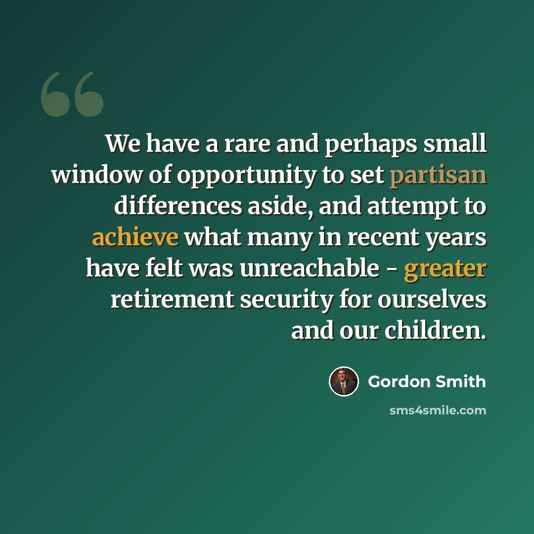 “We have a rare and perhaps small window of opportunity to set partisan differences aside, and attempt to achieve what many in recent years have felt was unreachable - greater retirement security for ourselves and our children.” quote by Gordon Smith