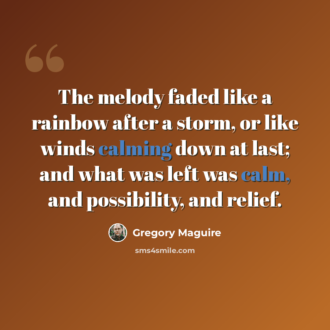 “The melody faded like a rainbow after a storm, or like winds calming down at last; and what was left was calm, and possibility, and relief.” quote by Gregory Maguire