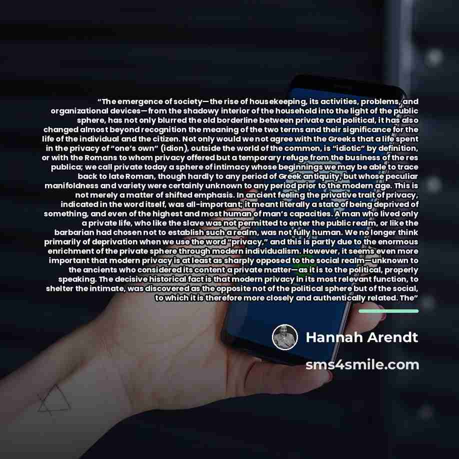 “The emergence of society—the rise of housekeeping, its activities, problems, and organizational devices—from the shadowy interior of the household into the light of the public sphere, has not only blurred the old borderline between private and political, it has also changed almost beyond…” quote by Hannah Arendt