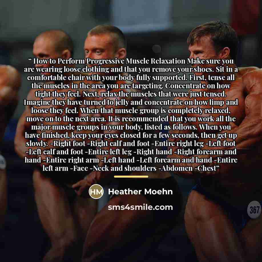 “How to Perform Progressive Muscle Relaxation Make sure you are wearing loose clothing and that you remove your shoes. Sit in a comfortable chair with your body fully supported. First, tense all the muscles in the area you are targeting. Concentrate on how tight they feel. Next, relax the muscles…” quote by Heather Moehn