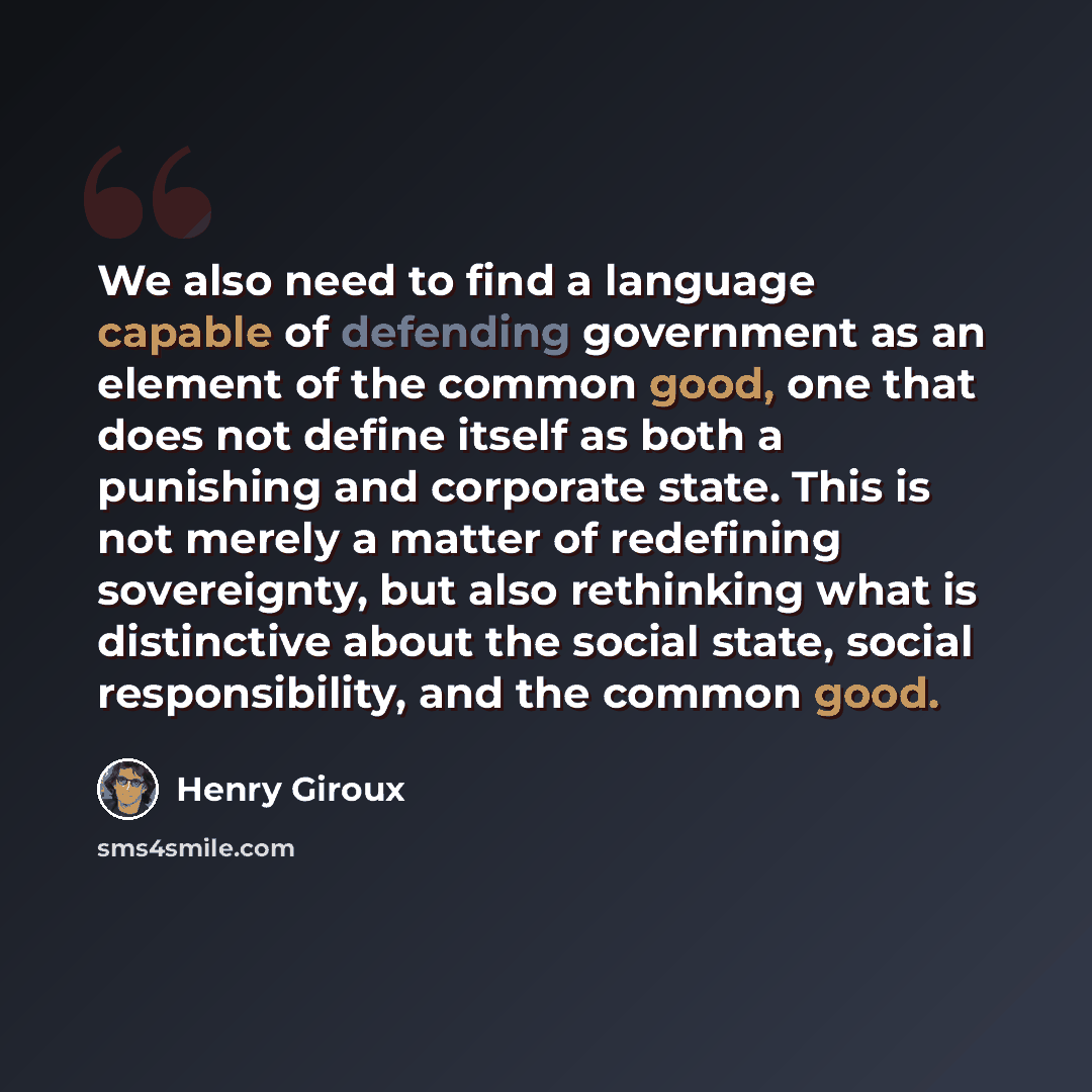 “We also need to find a language capable of defending government as an element of the common good, one that does not define itself as both a punishing and corporate state. This is not merely a matter of redefining sovereignty, but also rethinking what is distinctive about the social state, social…” quote by Henry Giroux