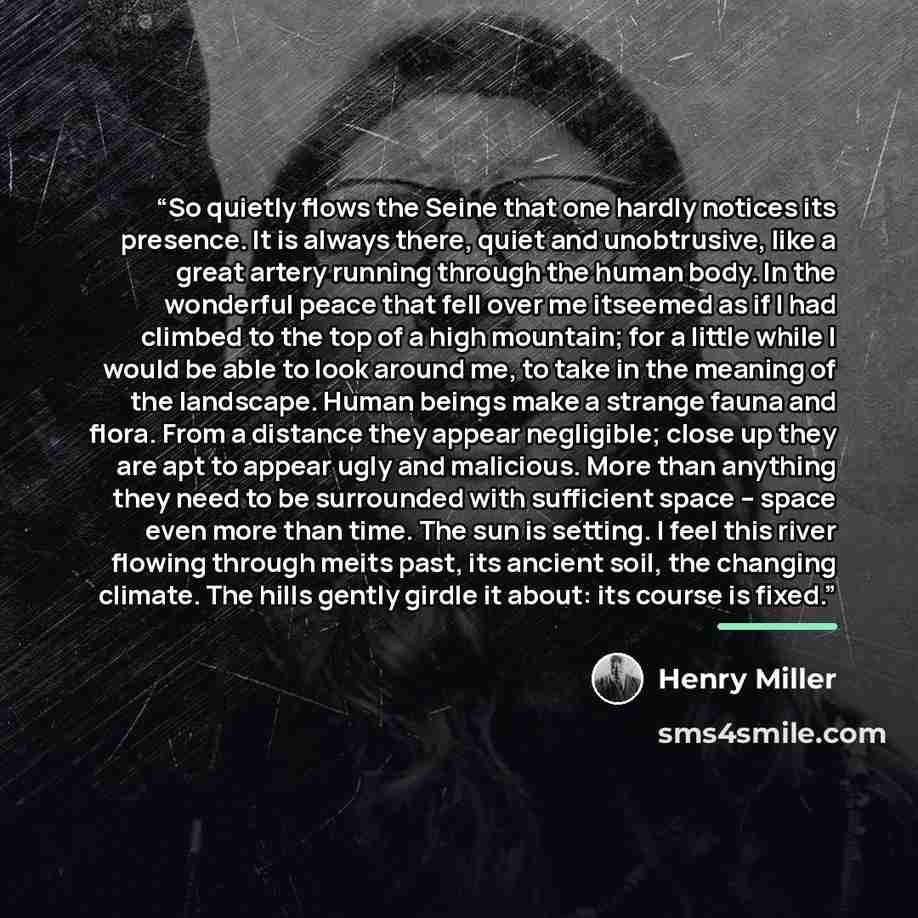 “So quietly flows the Seine that one hardly notices its presence. It is always there, quiet and unobtrusive, like a great artery running through the human body. In the wonderful peace that fell over me itseemed as if I had climbed to the top of a high mountain; for a little while I would be able to…” quote by Henry Miller