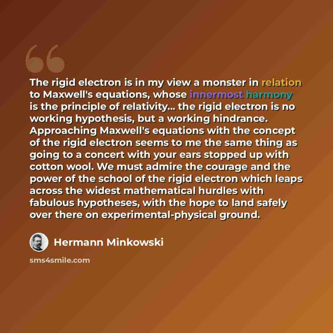 “The rigid electron is in my view a monster in relation to Maxwell's equations, whose innermost harmony is the principle of relativity... the rigid electron is no working hypothesis, but a working hindrance. Approaching Maxwell's equations with the concept of the rigid electron seems to me the same…” quote by Hermann Minkowski