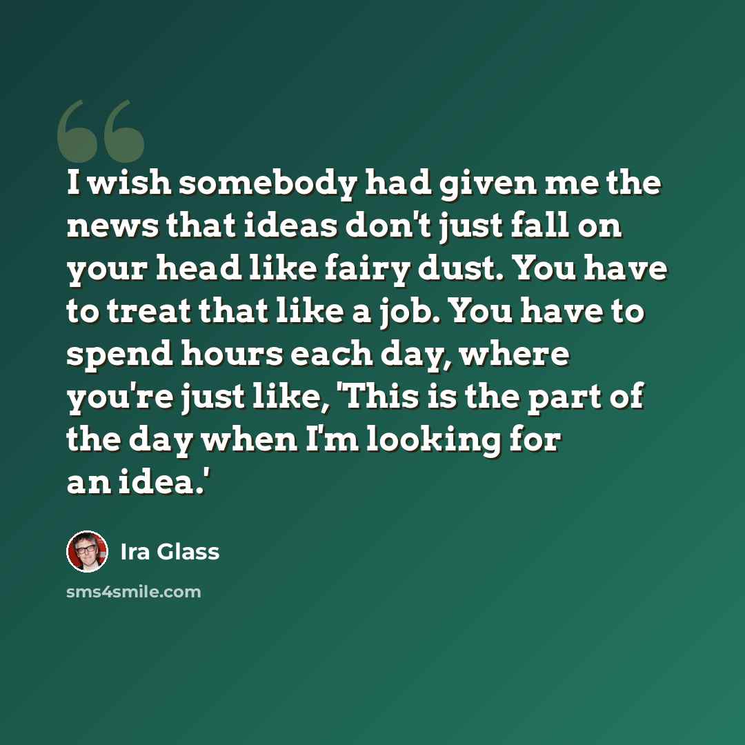 “I wish somebody had given me the news that ideas don't just fall on your head like fairy dust. You have to treat that like a job. You have to spend hours each day, where you're just like, 'This is the part of the day when I'm looking for an idea.'” quote by Ira Glass