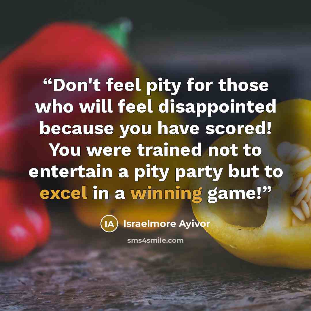 “Don't feel pity for those who will feel disappointed because you have scored! You were trained not to entertain a pity party but to excel in a winning game!” quote by Israelmore Ayivor