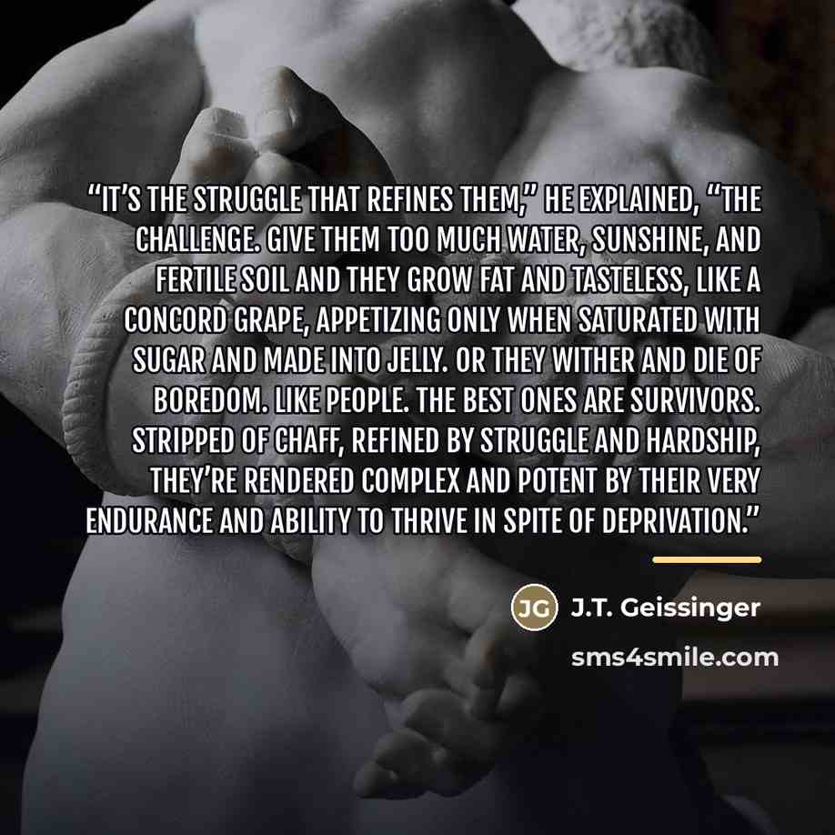 “It’s the struggle that refines them,” he explained, “the challenge. Give them too much water, sunshine, and fertile soil and they grow fat and tasteless, like a Concord grape, appetizing only when saturated with sugar and made into jelly. Or they wither and die of boredom. Like people. The best…” quote by J.T. Geissinger