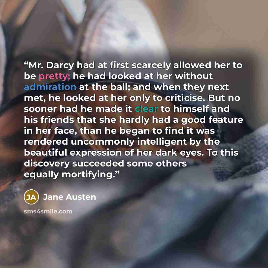 “Mr. Darcy had at first scarcely allowed her to be pretty; he had looked at her without admiration at the ball; and when they next met, he looked at her only to criticise. But no sooner had he made it clear to himself and his friends that she hardly had a good feature in her face, than he began to…” quote by Jane Austen
