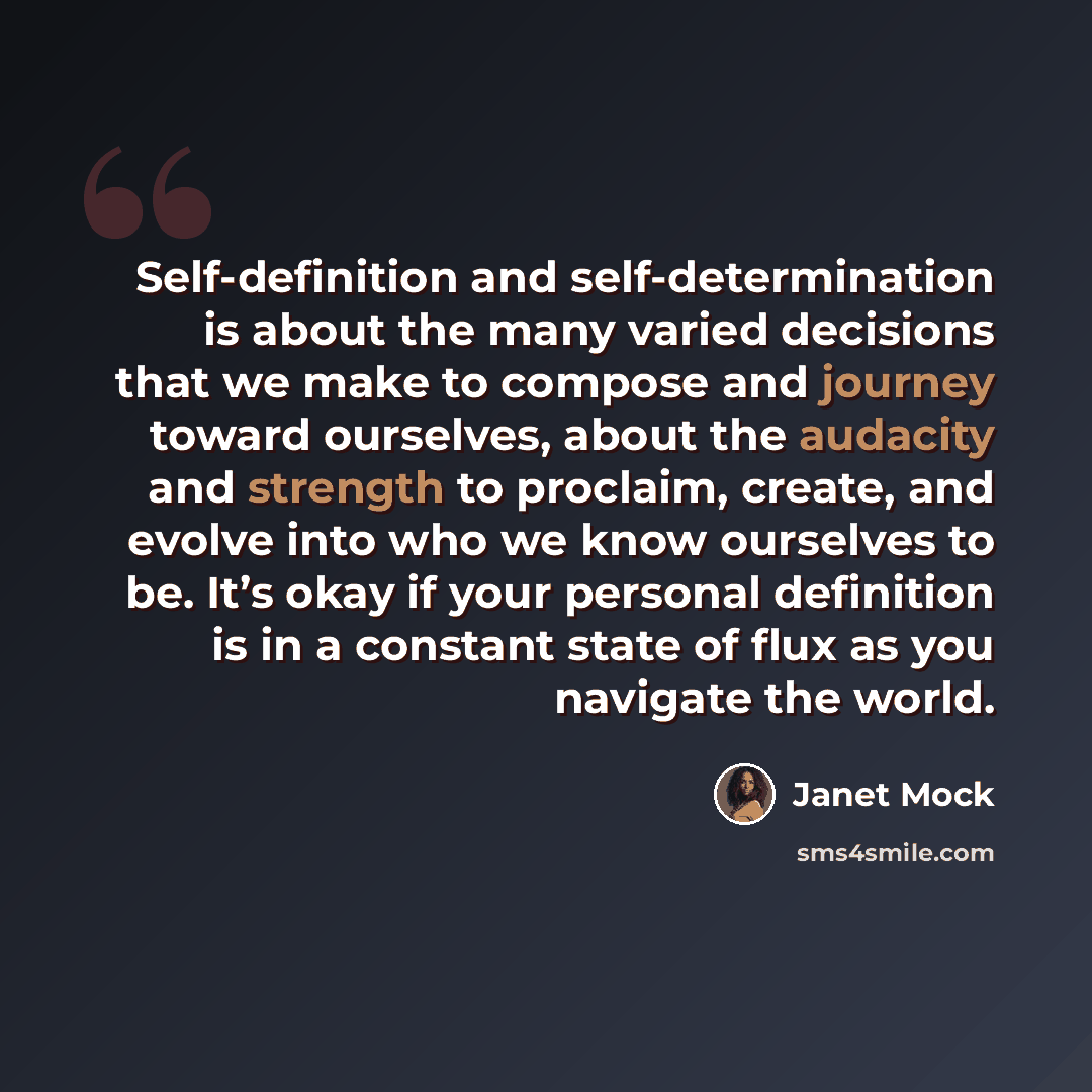“Self-definition and self-determination is about the many varied decisions that we make to compose and journey toward ourselves, about the audacity and strength to proclaim, create, and evolve into who we know ourselves to be. It’s okay if your personal definition is in a constant state of flux as…” quote by Janet Mock