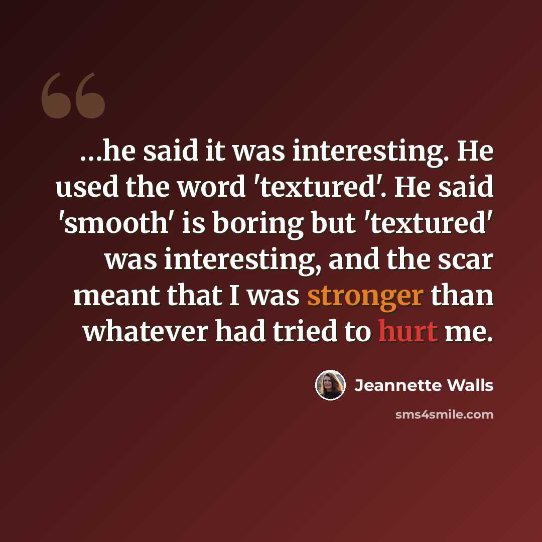 “…he said it was interesting. He used the word 'textured'. He said 'smooth' is boring but 'textured' was interesting, and the scar meant that I was stronger than whatever had tried to hurt me.” quote by Jeannette Walls