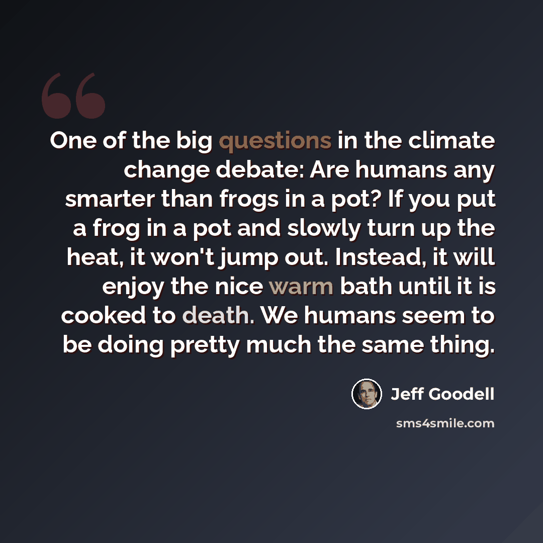 “One of the big questions in the climate change debate: Are humans any smarter than frogs in a pot? If you put a frog in a pot and slowly turn up the heat, it won't jump out. Instead, it will enjoy the nice warm bath until it is cooked to death. We humans seem to be doing pretty much the same thing.” quote by Jeff Goodell