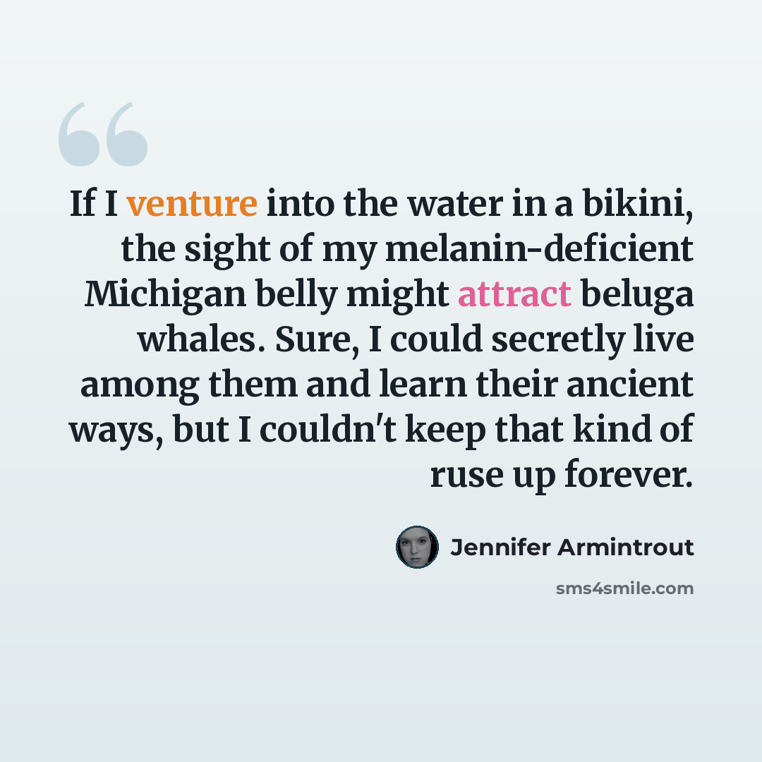 “If I venture into the water in a bikini, the sight of my melanin-deficient Michigan belly might attract beluga whales. Sure, I could secretly live among them and learn their ancient ways, but I couldn't keep that kind of ruse up forever.” quote by Jennifer Armintrout