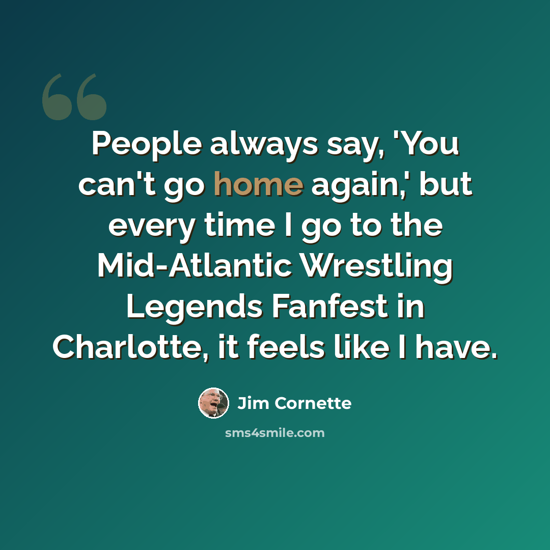 “People always say, 'You can't go home again,' but every time I go to the Mid-Atlantic Wrestling Legends Fanfest in Charlotte, it feels like I have.” quote by Jim Cornette