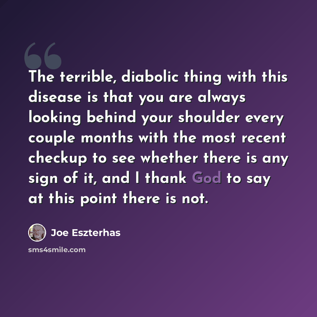 “The terrible, diabolic thing with this disease is that you are always looking behind your shoulder every couple months with the most recent checkup to see whether there is any sign of it, and I thank God to say at this point there is not.” quote by Joe Eszterhas